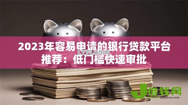 2023年容易申请的银行贷款平台推荐：低门槛快速审批