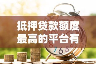 抵押贷款额度最高的平台有哪些？正规银行及机构对比分析