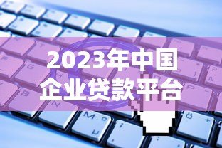 2023年中国企业贷款平台十大排行榜:权威解析及申请指南 2023年中国企业贷款平台十大排行榜:权威解析及申请指南
