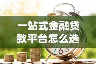 一站式金融贷款平台怎么选？这6个避坑技巧必须掌握