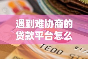 遇到难协商的贷款平台怎么办?5个实用解决方法帮你应对 遇到难协商的贷款平台怎么办?5个实用解决方法帮你应对