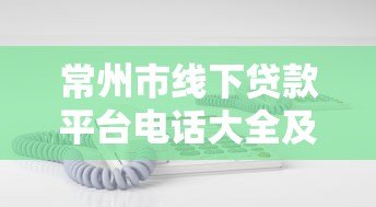 常州市线下贷款平台电话大全及正规机构推荐指南 常州市线下贷款平台电话大全及正规机构推荐指南