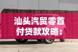 汕头汽贸零首付贷款攻略：如何低门槛买车避坑指南