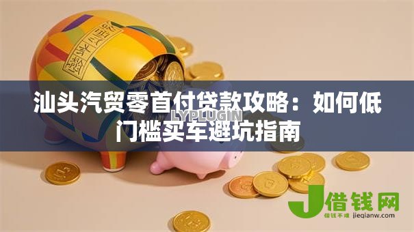 汕头汽贸零首付贷款攻略：如何低门槛买车避坑指南