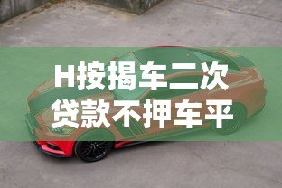 H按揭车二次贷款不押车平台全攻略:额度、流程、注意事项 H按揭车二次贷款不押车平台全攻略:额度、流程、注意事项