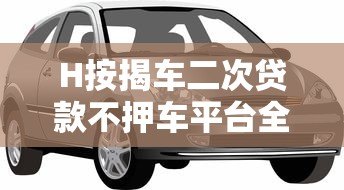 H按揭车二次贷款不押车平台全攻略:额度、流程、注意事项 H按揭车二次贷款不押车平台全攻略:额度、流程、注意事项