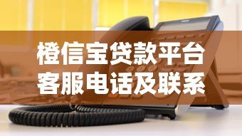 橙信宝贷款平台客服电话及联系方式查询指南 橙信宝贷款平台客服电话及联系方式查询指南
