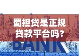 蜀担贷是正规贷款平台吗？深度解析资质、利率与用户评价