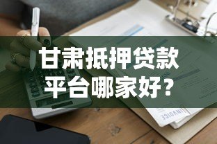 甘肃抵押贷款平台哪家好?最新政策与申请指南 甘肃抵押贷款平台哪家好?最新政策与申请指南