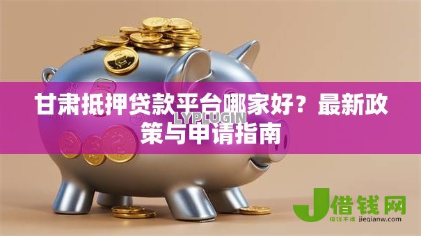 甘肃抵押贷款平台哪家好?最新政策与申请指南 甘肃抵押贷款平台哪家好?最新政策与申请指南