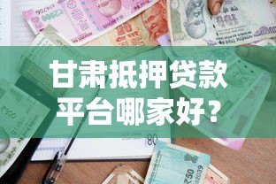 甘肃抵押贷款平台哪家好?最新政策与申请指南 甘肃抵押贷款平台哪家好?最新政策与申请指南
