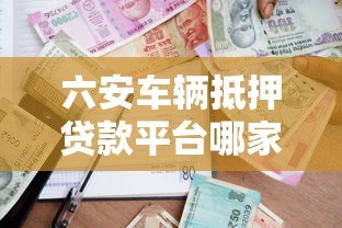 六安车辆抵押贷款平台哪家好?最新流程与条件解析 六安车辆抵押贷款平台哪家好?最新流程与条件解析