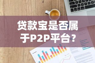 贷款宝是否属于P2P平台？全面解析其运营模式与风险
