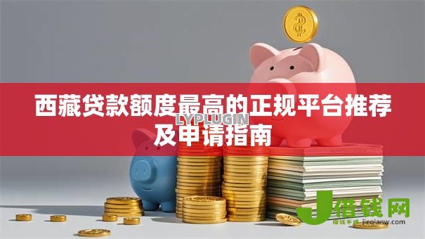 西藏贷款额度最高的正规平台推荐及申请指南 西藏贷款额度最高的正规平台推荐及申请指南