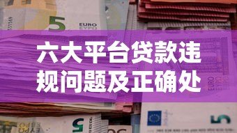 六大平台贷款违规问题及正确处理指南 六大平台贷款违规问题及正确处理指南