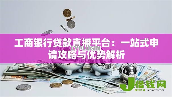 工商银行贷款直播平台:一站式申请攻略与优势解析 工商银行贷款直播平台:一站式申请攻略与优势解析