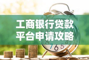 工商银行贷款平台申请攻略:低息贷款如何快速办理 工商银行贷款平台申请攻略:低息贷款如何快速办理
