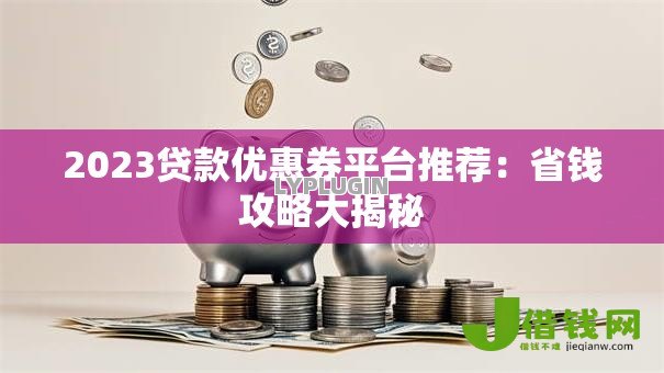 2023贷款优惠券平台推荐：省钱攻略大揭秘