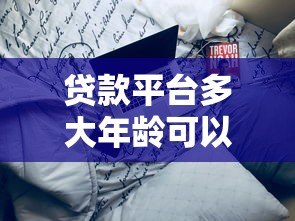 贷款平台多大年龄可以使用?不同平台年龄限制详解 贷款平台多大年龄可以使用?不同平台年龄限制详解