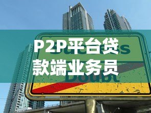 P2P平台贷款端业务员:职责、挑战与生存指南 P2P平台贷款端业务员:职责、挑战与生存指南