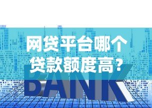 网贷平台哪个贷款额度高?十大正规平台推荐及申请技巧 网贷平台哪个贷款额度高?十大正规平台推荐及申请技巧