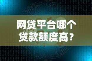 网贷平台哪个贷款额度高?十大正规平台推荐及申请技巧 网贷平台哪个贷款额度高?十大正规平台推荐及申请技巧