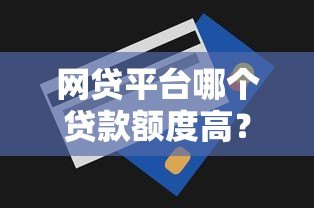网贷平台哪个贷款额度高?十大正规平台推荐及申请技巧 网贷平台哪个贷款额度高?十大正规平台推荐及申请技巧