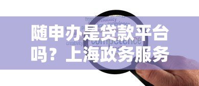 随申办是贷款平台吗？上海政务服务的贷款功能解析