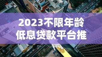 2023不限年龄低息贷款平台推荐：正规机构低利率攻略