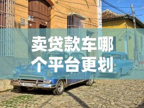 卖贷款车哪个平台更划算?5大靠谱渠道推荐 卖贷款车哪个平台更划算?5大靠谱渠道推荐