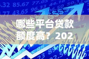 哪些平台贷款额度高?2023年正规高额度贷款平台推荐 哪些平台贷款额度高?2023年正规高额度贷款平台推荐