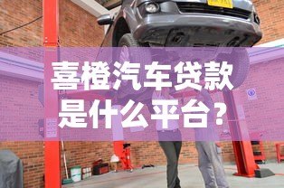 喜橙汽车贷款是什么平台？正规贷款渠道详解及申请攻略