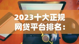 2023十大正规网贷平台排名:权威推荐及申请攻略 2023十大正规网贷平台排名:权威推荐及申请攻略