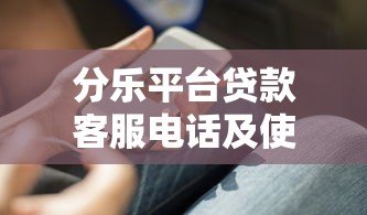 分乐平台贷款客服电话及使用指南:快速解决借款问题 分乐平台贷款客服电话及使用指南:快速解决借款问题