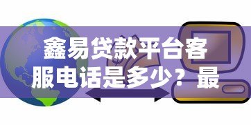 鑫易贷款平台客服电话是多少?最新联系方式与使用指南 鑫易贷款平台客服电话是多少?最新联系方式与使用指南