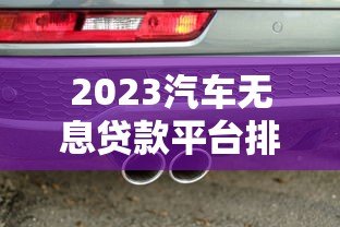 2023汽车无息贷款平台排行榜:正规机构推荐及申请攻略 2023汽车无息贷款平台排行榜:正规机构推荐及申请攻略