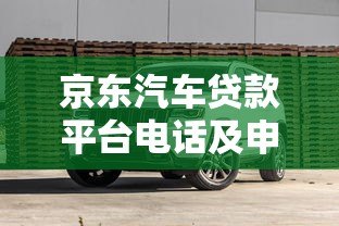 京东汽车贷款平台电话及申请流程全解析 - 快速了解低息购车方案