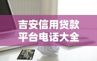 吉安信用贷款平台电话大全:正规机构联系方式及申请指南 吉安信用贷款平台电话大全:正规机构联系方式及申请指南