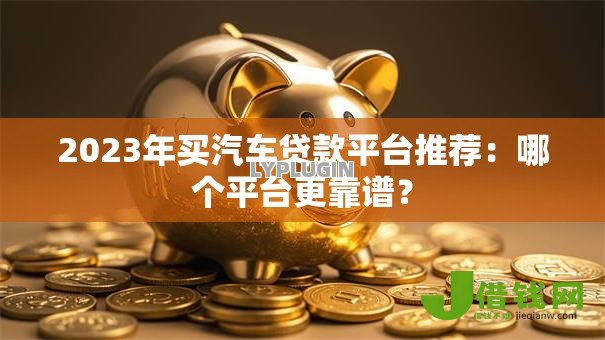 2023年买汽车贷款平台推荐:哪个平台更靠谱? 2023年买汽车贷款平台推荐:哪个平台更靠谱?