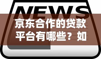 京东合作的贷款平台有哪些?如何选择最靠谱的贷款方案 京东合作的贷款平台有哪些?如何选择最靠谱的贷款方案