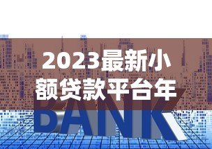 2023最新小额贷款平台年化利率对比及申请指南 2023最新小额贷款平台年化利率对比及申请指南