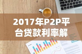 2017年P2P平台贷款利率解析:数据、风险与选择策略 2017年P2P平台贷款利率解析:数据、风险与选择策略