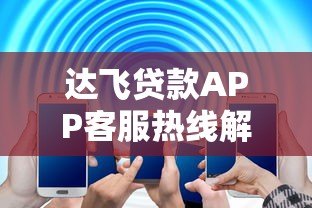 达飞贷款APP客服热线解析:快速解决贷款疑问 达飞贷款APP客服热线解析:快速解决贷款疑问