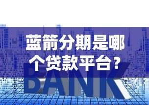蓝箭分期是哪个贷款平台？全面解析其资质、利率及申请流程