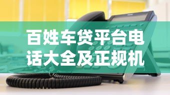 百姓车贷平台电话大全及正规机构选择指南 百姓车贷平台电话大全及正规机构选择指南