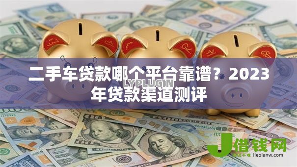 二手车贷款哪个平台靠谱?2023年贷款渠道测评 二手车贷款哪个平台靠谱?2023年贷款渠道测评