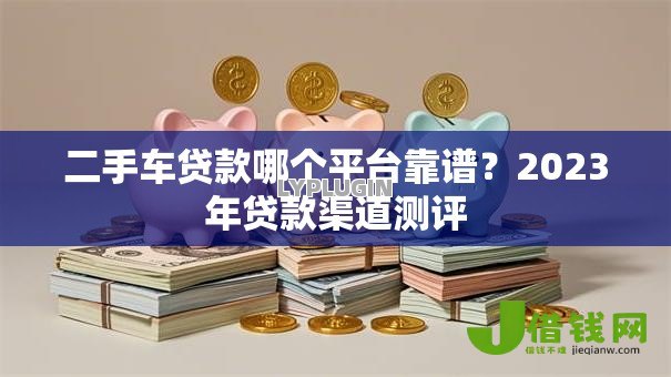 二手车贷款哪个平台靠谱?2023年贷款渠道测评 二手车贷款哪个平台靠谱?2023年贷款渠道测评