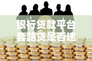 银行贷款平台套路贷是否违法?全面解析套路贷法律风险 银行贷款平台套路贷是否违法?全面解析套路贷法律风险