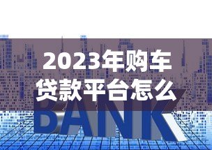 2023年购车贷款平台怎么选?五大关键点帮你避坑 2023年购车贷款平台怎么选?五大关键点帮你避坑