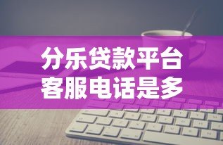 分乐贷款平台客服电话是多少?官方联系方式与使用指南 分乐贷款平台客服电话是多少?官方联系方式与使用指南